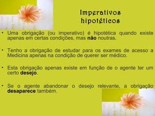 Imperativos
hipotéticos
• Uma obrigação (ou imperativo) é hipotética quando existe
apenas em certas condições, mas não noutras.
• Tenho a obrigação de estudar para os exames de acesso a
Medicina apenas na condição de querer ser médico.
• Esta obrigação apenas existe em função de o agente ter um
certo desejo.
• Se o agente abandonar o desejo relevante, a obrigação
desaparece também.

 