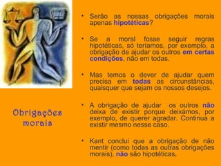 • Serão as nossas obrigações morais
apenas hipotéticas?
• Se a moral fosse seguir regras
hipotéticas, só teríamos, por exemplo, a
obrigação de ajudar os outros em certas
condições, não em todas.
• Mas temos o dever de ajudar quem
precisa em todas as circunstâncias,
quaisquer que sejam os nossos desejos.

Obrigações
morais

• A obrigação de ajudar os outros não
deixa de existir porque deixámos, por
exemplo, de querer agradar. Continua a
existir mesmo nesse caso.
• Kant conclui que a obrigação de não
mentir (como todas as outras obrigações
morais), não são hipotéticas.

 