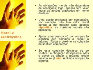 • As obrigações morais não dependem
de condições; logo, apenas têm valor
moral as acções praticadas em nome
do dever.

Moral e
sentimentos

• Uma acção praticada por compaixão,
por exemplo, não tem valor moral
porque a sua máxima seria apenas
hipotética: as máximas morais são
absolutas.
• Ajudar uma pessoa só por compaixão
significa que estamos a seguir a
máxima “Ajuda o próximo na condição
de sentires compaixão”.
• Se esta condição deixasse de se
verificar, a obrigação desaparecia. Mas
o dever de ajudar o próximo existe
mesmo se já não sentimos compaixão
alguma.

 
