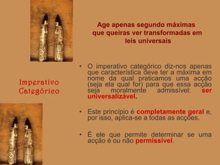 Age apenas segundo máximas
que queiras ver transformadas em
leis universais

Imperativo
Categórico

• O imperativo categórico diz-nos apenas
que característica deve ter a máxima em
nome da qual praticamos uma acção
(seja ela qual for) para que essa acção
seja
moralmente
admissível:
ser
universalizável.
• Este princípio é completamente geral e,
por isso, aplica-se a todas as acções.
• É ele que permite determinar se uma
acção é ou não permissível.

 