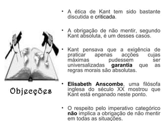 • A ética de Kant tem sido bastante
discutida e criticada.
• A obrigação de não mentir, segundo
Kant absoluta, é um desses casos.
• Kant pensava que a exigência de
praticar
apenas
acções
cujas
máximas
pudessem
ser
universalizadas garantia que as
regras morais são absolutas.

Objecções

• Elisabeth Anscombe, uma filósofa
inglesa do século XX mostrou que
Kant está enganado neste ponto.
• O respeito pelo imperativo categórico
não implica a obrigação de não mentir
em todas as situações.

 