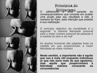 Princípios do
Utilitarismo

•

O utilitarismo é uma variante do
consequencialismo que consiste em avaliar
uma acção pelo seu resultado e não, à
maneira de Kant, pela intenção que preside
à sua realização

•

O princípio objectivo da moralidade é o
seguinte: “a máxima felicidade possível
para o maior número possível de pessoas é
a medida do bem e do mal”

•

As acções humanas são julgadas boas na
medida em que proporcionam a maior
felicidade ao maior número

•

Neste sentido, o importante não é aquilo
que nos é mais útil enquanto indivíduos
(o que não seria mais do que egoísmo),
mas aquilo que proporcionará a
felicidade
máxima
consoante
as
circunstâncias

 
