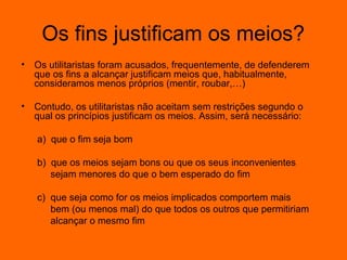 Os fins justificam os meios?
•

Os utilitaristas foram acusados, frequentemente, de defenderem
que os fins a alcançar justificam meios que, habitualmente,
consideramos menos próprios (mentir, roubar,…)

•

Contudo, os utilitaristas não aceitam sem restrições segundo o
qual os princípios justificam os meios. Assim, será necessário:
a) que o fim seja bom
b) que os meios sejam bons ou que os seus inconvenientes
sejam menores do que o bem esperado do fim
c) que seja como for os meios implicados comportem mais
bem (ou menos mal) do que todos os outros que permitiriam
alcançar o mesmo fim

 