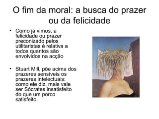 O fim da moral: a busca do prazer
ou da felicidade
• Como já vimos, a
felicidade ou prazer
preconizado pelos
utilitaristas é relativa a
todos quantos são
envolvidos na acção
• Stuart Mill, põe acima dos
prazeres sensíveis os
prazeres intelectuais:
como ele diz, mais vale
ser Sócrates insatisfeito
do que um porco
satisfeito.

 
