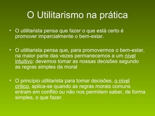 O Utilitarismo na prática
• O utilitarista pensa que fazer o que está certo é
promover imparcialmente o bem-estar.
• O utilitarista pensa que, para promovermos o bem-estar,
na maior parte das vezes permanecemos a um nível
intuitivo: devemos tomar as nossas decisões segundo
as regras simples da moral
• O princípio utilitarista para tomar decisões, o nível
crítico, aplica-se quando as regras morais comuns
entram em conflito ou não nos permitem saber, de forma
simples, o que fazer.

 