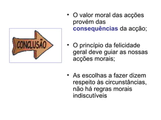 • O valor moral das acções
provém das
consequências da acção;
• O princípio da felicidade
geral deve guiar as nossas
acções morais;
• As escolhas a fazer dizem
respeito às circunstâncias,
não há regras morais
indiscutíveis

 