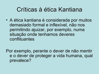 Críticas à ética Kantiana
• A ética kantiana é considerada por muitos
demasiado formal e inflexível, não nos
permitindo ajuizar, por exemplo, numa
situação onde tenhamos deveres
conflituantes
Por exemplo, perante o dever de não mentir
e o dever de proteger a vida humana, qual
prevalece?

 
