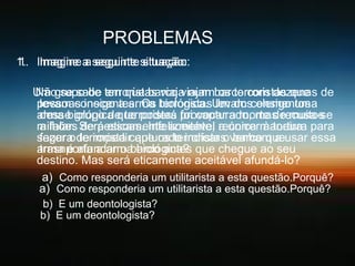 PROBLEMAS
1. Imagine a seguinte situação:
1. Imagine a seguinte situação:
Um grupo de terroristas viaja num barco com dezenas de
Não se sabe em que barco viajam os terroristas que
pessoas inocentes. Os biológica. Um dosconsigo uma
levam consigo a arma terroristas levam elementos
arma biológica que poderá provocar a morte de muitos
desse grupo de terroristas foi capturado, mas recusa-se
milhões Será eticamente aceitável a única maneira para
a falar. de pessoas. Infelizmente, recorrer à tortura
segura de impedir que os terroristas venham a usar essa
fazer o terrorista capturado indicar o barco que
arma é afundar o barco antes que chegue ao seu
trasnporta a arma biológica?
destino. Mas será eticamente aceitável afundá-lo?
a) Como responderia um utilitarista a esta questão.Porquê?
a) Como responderia um utilitarista a esta questão.Porquê?
b) E um deontologista?
b) E um deontologista?

 