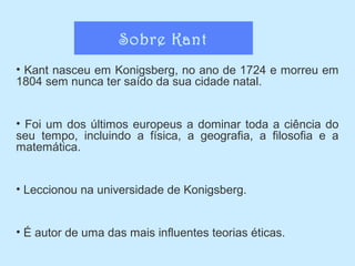 Sobre Kant
• Kant nasceu em Konigsberg, no ano de 1724 e morreu em
1804 sem nunca ter saído da sua cidade natal.
• Foi um dos últimos europeus a dominar toda a ciência do
seu tempo, incluindo a física, a geografia, a filosofia e a
matemática.
• Leccionou na universidade de Konigsberg.
• É autor de uma das mais influentes teorias éticas.

 
