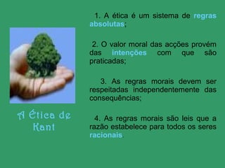 1. A ética é um sistema de regras
absolutas;
2. O valor moral das acções provém
das intenções com que são
praticadas;
3. As regras morais devem ser
respeitadas independentemente das
consequências;

A Ética de
Kant

4. As regras morais são leis que a
razão estabelece para todos os seres
racionais.

 