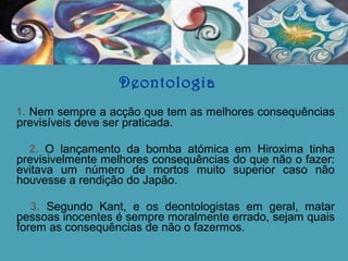 Deontologia
1. Nem sempre a acção que tem as melhores consequências
previsíveis deve ser praticada.
2. O lançamento da bomba atómica em Hiroxima tinha
previsivelmente melhores consequências do que não o fazer:
evitava um número de mortos muito superior caso não
houvesse a rendição do Japão.
3. Segundo Kant, e os deontologistas em geral, matar
pessoas inocentes é sempre moralmente errado, sejam quais
forem as consequências de não o fazermos.

 