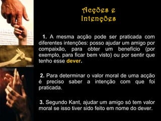 Acções e
Intenções
1. A mesma acção pode ser praticada com
diferentes intenções: posso ajudar um amigo por
compaixão, para obter um benefício (por
exemplo, para ficar bem visto) ou por sentir que
tenho esse dever.
2. Para determinar o valor moral de uma acção
é preciso saber a intenção com que foi
praticada.
3. Segundo Kant, ajudar um amigo só tem valor
moral se isso tiver sido feito em nome do dever.

 