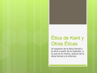 Ética de Kant y
Otras Éticas
Al respecto de la ética formal y
la ética a partir de la tradición, o
lo que es lo mismo, acerca de la
ética formal y la informal.
 