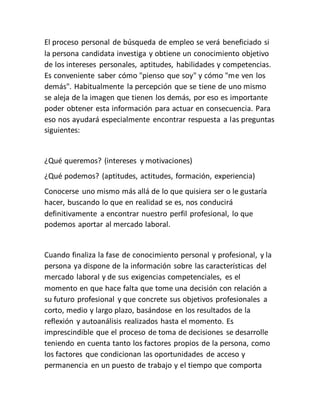 El proceso personal de búsqueda de empleo se verá beneficiado si
la persona candidata investiga y obtiene un conocimiento objetivo
de los intereses personales, aptitudes, habilidades y competencias.
Es conveniente saber cómo "pienso que soy" y cómo "me ven los
demás". Habitualmente la percepción que se tiene de uno mismo
se aleja de la imagen que tienen los demás, por eso es importante
poder obtener esta información para actuar en consecuencia. Para
eso nos ayudará especialmente encontrar respuesta a las preguntas
siguientes:
¿Qué queremos? (intereses y motivaciones)
¿Qué podemos? (aptitudes, actitudes, formación, experiencia)
Conocerse uno mismo más allá de lo que quisiera ser o le gustaría
hacer, buscando lo que en realidad se es, nos conducirá
definitivamente a encontrar nuestro perfil profesional, lo que
podemos aportar al mercado laboral.
Cuando finaliza la fase de conocimiento personal y profesional, y la
persona ya dispone de la información sobre las características del
mercado laboral y de sus exigencias competenciales, es el
momento en que hace falta que tome una decisión con relación a
su futuro profesional y que concrete sus objetivos profesionales a
corto, medio y largo plazo, basándose en los resultados de la
reflexión y autoanálisis realizados hasta el momento. Es
imprescindible que el proceso de toma de decisiones se desarrolle
teniendo en cuenta tanto los factores propios de la persona, como
los factores que condicionan las oportunidades de acceso y
permanencia en un puesto de trabajo y el tiempo que comporta
 