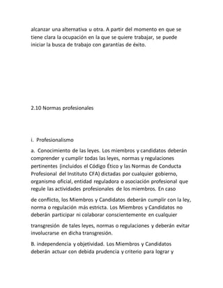 alcanzar una alternativa u otra. A partir del momento en que se
tiene clara la ocupación en la que se quiere trabajar, se puede
iniciar la busca de trabajo con garantías de éxito.
2.10 Normas profesionales
i. Profesionalismo
a. Conocimiento de las leyes. Los miembros y candidatos deberán
comprender y cumplir todas las leyes, normas y regulaciones
pertinentes (incluidos el Código Ético y las Normas de Conducta
Profesional del Instituto CFA) dictadas por cualquier gobierno,
organismo oficial, entidad reguladora o asociación profesional que
regule las actividades profesionales de los miembros. En caso
de conflicto, los Miembros y Candidatos deberán cumplir con la ley,
norma o regulación más estricta. Los Miembros y Candidatos no
deberán participar ni colaborar conscientemente en cualquier
transgresión de tales leyes, normas o regulaciones y deberán evitar
involucrarse en dicha transgresión.
B. independencia y objetividad. Los Miembros y Candidatos
deberán actuar con debida prudencia y criterio para lograr y
 