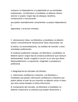 mantener la independencia y la objetividad en sus actividades
profesionales. Los Miembros y Candidatos no deberán ofrecer,
solicitar ni aceptar ningún tipo de obsequio, beneficio,
compensación o remuneración
que podría razonablemente comprometer su propia independencia
y
objetividad, o la de otro miembro.
C. declaraciones falsas. Los Miembros y Candidatos no deberán
realizar conscientemente declaraciones falsas relacionadas con
el análisis, las recomendaciones, las medidas de inversión u otras
actividades profesionales
d. Conducta profesional impropia. Los Miembros y Candidatos no
deberán ejercer ningún tipo de conducta profesional que involucre
deshonestidad, fraude o engaño ni incurrir en un acto que afecte
desfavorablemente su reputación, integridad o competencia
profesional.
ii. iNtegridad de los merCados de CaPitales
a. información confidencial y relevante. Los Miembros y
Candidatos que posean información confidencial y relevante que
podría afectar el valor de una inversión no deberán actuar ni hacer
que otros actúen basados en dicha información.
B. manipulación del mercado. Los Miembros y Candidatos no
deberán involucrarse en prácticas que puedan distorsionar o
 