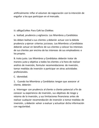 artificialmente inflar el volumen de negociación con la intención de
engañar a los que participan en el mercado.
iii. oBligaCioNes Para CoN los ClieNtes
a. lealtad, prudencia y vigilancia. Los Miembros y Candidatos
les deben lealtad a sus clientes y deberán actuar con la debida
prudencia y ejercer criterios juiciosos. Los Miembros y Candidatos
deberán actuar en beneficio de sus clientes y colocar los intereses
de sus clientes por encima de los intereses de sus empleadores o
los propios.
B. trato justo. Los Miembros y Candidatos deberán tratar de
manera justa y objetiva a todos los clientes a la hora de realizar
análisis de inversión, formular recomendaciones de inversión,
tomar medidas de inversión o participar en otras actividades
profesionales.
C. idoneidad.
1. Cuando los Miembros y Candidatos tengan que asesorar al
cliente, deberán:
a. Interrogar con prudencia al cliente o cliente potencial a fin de
conocer su experiencia de inversión, sus objetivos de riesgo y
retorno de la inversión, y sus limitaciones financieras antes de
realizar cualquier recomendación de inversión o tomar medidas de
inversión, y deberán volver a evaluar y actualizar dicha información
con regularidad.
 
