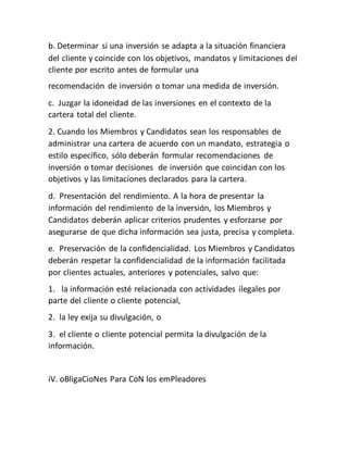 b. Determinar si una inversión se adapta a la situación financiera
del cliente y coincide con los objetivos, mandatos y limitaciones del
cliente por escrito antes de formular una
recomendación de inversión o tomar una medida de inversión.
c. Juzgar la idoneidad de las inversiones en el contexto de la
cartera total del cliente.
2. Cuando los Miembros y Candidatos sean los responsables de
administrar una cartera de acuerdo con un mandato, estrategia o
estilo específico, sólo deberán formular recomendaciones de
inversión o tomar decisiones de inversión que coincidan con los
objetivos y las limitaciones declarados para la cartera.
d. Presentación del rendimiento. A la hora de presentar la
información del rendimiento de la inversión, los Miembros y
Candidatos deberán aplicar criterios prudentes y esforzarse por
asegurarse de que dicha información sea justa, precisa y completa.
e. Preservación de la confidencialidad. Los Miembros y Candidatos
deberán respetar la confidencialidad de la información facilitada
por clientes actuales, anteriores y potenciales, salvo que:
1. la información esté relacionada con actividades ilegales por
parte del cliente o cliente potencial,
2. la ley exija su divulgación, o
3. el cliente o cliente potencial permita la divulgación de la
información.
iV. oBligaCioNes Para CoN los emPleadores
 