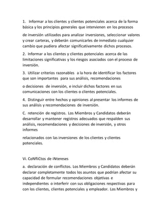 1. Informar a los clientes y clientes potenciales acerca de la forma
básica y los principios generales que intervienen en los procesos
de inversión utilizados para analizar inversiones, seleccionar valores
y crear carteras, y deberán comunicarles de inmediato cualquier
cambio que pudiera afectar significativamente dichos procesos.
2. Informar a los clientes y clientes potenciales acerca de las
limitaciones significativas y los riesgos asociados con el proceso de
inversión.
3. Utilizar criterios razonables a la hora de identificar los factores
que son importantes para sus análisis, recomendaciones
o decisiones de inversión, e incluir dichos factores en sus
comunicaciones con los clientes o clientes potenciales.
4. Distinguir entre hechos y opiniones al presentar los informes de
sus análisis y recomendaciones de inversión.
C. retención de registros. Los Miembros y Candidatos deberán
desarrollar y mantener registros adecuados que respalden sus
análisis, recomendaciones y decisiones de inversión, y otros
informes
relacionados con las inversiones de los clientes y clientes
potenciales.
Vi. CoNfliCtos de iNtereses
a. declaración de conflictos. Los Miembros y Candidatos deberán
declarar completamente todos los asuntos que podrían afectar su
capacidad de formular recomendaciones objetivas e
independientes o interferir con sus obligaciones respectivas para
con los clientes, clientes potenciales y empleador. Los Miembros y
 