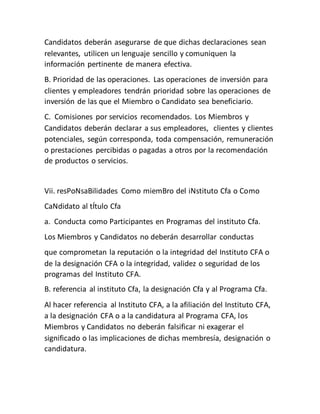 Candidatos deberán asegurarse de que dichas declaraciones sean
relevantes, utilicen un lenguaje sencillo y comuniquen la
información pertinente de manera efectiva.
B. Prioridad de las operaciones. Las operaciones de inversión para
clientes y empleadores tendrán prioridad sobre las operaciones de
inversión de las que el Miembro o Candidato sea beneficiario.
C. Comisiones por servicios recomendados. Los Miembros y
Candidatos deberán declarar a sus empleadores, clientes y clientes
potenciales, según corresponda, toda compensación, remuneración
o prestaciones percibidas o pagadas a otros por la recomendación
de productos o servicios.
Vii. resPoNsaBilidades Como miemBro del iNstituto Cfa o Como
CaNdidato al tÍtulo Cfa
a. Conducta como Participantes en Programas del instituto Cfa.
Los Miembros y Candidatos no deberán desarrollar conductas
que comprometan la reputación o la integridad del Instituto CFA o
de la designación CFA o la integridad, validez o seguridad de los
programas del Instituto CFA.
B. referencia al instituto Cfa, la designación Cfa y al Programa Cfa.
Al hacer referencia al Instituto CFA, a la afiliación del Instituto CFA,
a la designación CFA o a la candidatura al Programa CFA, los
Miembros y Candidatos no deberán falsificar ni exagerar el
significado o las implicaciones de dichas membresía, designación o
candidatura.
 