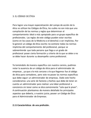 3. EL CÓDIGO DE ÉTICA
Para lograr una mayor especialización del campo de acción de la
ética se utilizan los Códigos de Ética, los cuáles no son más que una
compilación de las normas y reglas que determinan el
comportamiento ideal o más apropiado para un grupo específico de
profesionales. Las reglas de este código pueden estar escritas
(como en los casos de la Medicina o el derecho) o ser implícitas. Por
lo general un código de ética escrito no contiene todas las normas
implícitas del comportamiento del profesional, porque se
sobreentiende que toda persona que llega a un grado de
profesional posee cierta formación y criterio de lo que se debe o no
se debe hacer durante su desempeño como profesional.
Ya tomándolo de manera específica con nuestra carrera, pudimos
notar la ausencia de un código de ética para el administrador de
empresas , ya que a lo más cercano a lo que llegamos fue al código
de ética para contadores, pero este no posee las normas específicas
que debe seguir un administrador de empresas. Dado este hecho
consideramos una serie de factores y hechos que debe de tener en
cuenta un administrador para realizar una labor profesional a
conciencia sin tener como se dice comúnmente “cola que le pisen”.
A continuación planteamos de manera detallada los principales
aspectos que debería, a nuestro juicio, poseer un Código de Ética
para el Administrador de Empresas.
2.11 Características de una profesión.
 