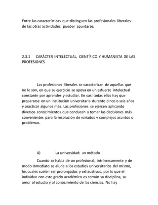Entre las características que distinguen las profesionales liberales
de las otras actividades, pueden apuntarse:
2.3.1 CARÁCTER INTELECTUAL, CIENTÍFICO Y HUMANISTA DE LAS
PROFESIONES
Las profesiones liberales se caracterizan de aquellas que
no lo son, en que su ejercicio se apoya en un esfuerzo intelectual
constante por aprender y estudiar. En casi todas ellas hay que
prepararse en un institución universitaria durante cinco o seis años
y practicar algunos más. Las profesiones se ejercen aplicando
diversos conocimientos que conducen a tomar las decisiones más
convenientes para la resolución de variados y complejos asuntos o
problemas.
A) La universidad: un método
Cuando se habla de un profesional, intrínsecamente y de
modo inmediato se alude a los estudios universitarios del mismo,
los cuales suelen ser prolongados y exhaustivos, por lo que el
individuo con este grado académico es común su disciplina, su
amor al estudio y al conocimiento de las ciencias. No hay
 