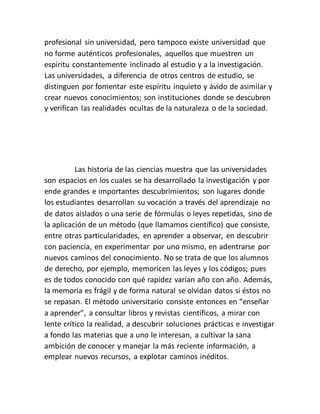 profesional sin universidad, pero tampoco existe universidad que
no forme auténticos profesionales, aquellos que muestren un
espíritu constantemente inclinado al estudio y a la investigación.
Las universidades, a diferencia de otros centros de estudio, se
distinguen por fomentar este espíritu inquieto y ávido de asimilar y
crear nuevos conocimientos; son instituciones donde se descubren
y verifican las realidades ocultas de la naturaleza o de la sociedad.
Las historia de las ciencias muestra que las universidades
son espacios en los cuales se ha desarrollado la investigación y por
ende grandes e importantes descubrimientos; son lugares donde
los estudiantes desarrollan su vocación a través del aprendizaje no
de datos aislados o una serie de fórmulas o leyes repetidas, sino de
la aplicación de un método (que llamamos científico) que consiste,
entre otras particularidades, en aprender a observar, en descubrir
con paciencia, en experimentar por uno mismo, en adentrarse por
nuevos caminos del conocimiento. No se trata de que los alumnos
de derecho, por ejemplo, memoricen las leyes y los códigos; pues
es de todos conocido con qué rapidez varían año con año. Además,
la memoria es frágil y de forma natural se olvidan datos si éstos no
se repasan. El método universitario consiste entonces en “enseñar
a aprender”, a consultar libros y revistas científicos, a mirar con
lente crítico la realidad, a descubrir soluciones prácticas e investigar
a fondo las materias que a uno le interesan, a cultivar la sana
ambición de conocer y manejar la más reciente información, a
emplear nuevos recursos, a explotar caminos inéditos.
 