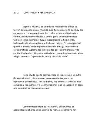 2.3.2 CONSTANCIA Y PERMANENCIA
Según la historia, de un núcleo reducido de oficios se
fueron desgajando otros, muchos más, hasta crearse lo que hoy día
conocemos como profesiones, las cuales se han multiplicado y
continúan haciéndolo debido a que la gama de conocimientos
también se ha extendido, luego especializado y, finalmente,
independizado de aquellos que le dieron origen. En la antigüedad
quedó el tiempo de la improvisación y del trabajo intermitente,
características suplantadas y mejoradas por la permanencia y la
continuidad en las diferentes actividades. No se habla más del viejo
adagio que reza: “aprendiz de todo y oficial de nada”.
No se olvide que la permanencia en la profesión se nutre
del conocimiento; éste a su vez crece constantemente, se
reproduce y se renueva. Por lo mismo, hay que estar atentos a los
cambios, a los avances y a las innovaciones que se suceden en cada
uno de nuestros círculos de acción.
Como consecuencia de lo anterior, el horizonte de
posibilidades labores se ha abierto de manera progresiva. Un
 