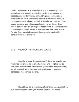 médico puede dedicarse a la psiquiatría, a la neumología, a la
ginecología, a la ingeniería genética, etc. De igual manera, el
abogado, una vez termine su formación, puede inclinarse a la
especialización de su profesión y dedicarse al derecho penal, al
derecho mercantil, al derecho civil, al derecho procesal, etc. Pero
podría pensarse que estas especialidades no provienen de un
tronco común, pero sin embargo lo hacen como lo son el derecho y
la justicia procurando bienestar a las personas que se les aplica.
Para tal fin es pues indispensable la constancia, dedicación y
permanencia en la profesión.
2.3.3 VOCACIÓN PROFESIONAL DEL SERVICIO
Cuando se habla de vocación profesional de servicio nos
referimos a la presencia en el individuo de una compleja red de
presiones, motivaciones, aspiraciones y decisiones de tipo cultural,
social, económico y, sobre todo, psicológico que nos vemos
obligados a manejar casi a diario.
El problema de la vocación profesional es áspero, difícil, ya
que en él influyen y confluyen muchos factores. Por ello se
 