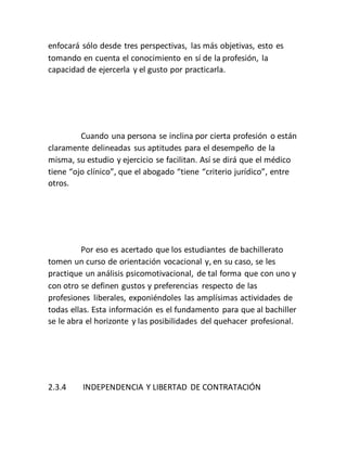 enfocará sólo desde tres perspectivas, las más objetivas, esto es
tomando en cuenta el conocimiento en sí de la profesión, la
capacidad de ejercerla y el gusto por practicarla.
Cuando una persona se inclina por cierta profesión o están
claramente delineadas sus aptitudes para el desempeño de la
misma, su estudio y ejercicio se facilitan. Así se dirá que el médico
tiene “ojo clínico”, que el abogado “tiene “criterio jurídico”, entre
otros.
Por eso es acertado que los estudiantes de bachillerato
tomen un curso de orientación vocacional y, en su caso, se les
practique un análisis psicomotivacional, de tal forma que con uno y
con otro se definen gustos y preferencias respecto de las
profesiones liberales, exponiéndoles las amplísimas actividades de
todas ellas. Esta información es el fundamento para que al bachiller
se le abra el horizonte y las posibilidades del quehacer profesional.
2.3.4 INDEPENDENCIA Y LIBERTAD DE CONTRATACIÓN
 