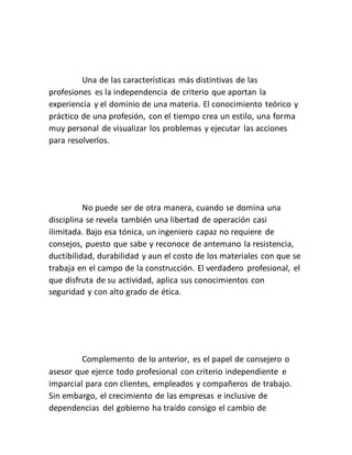 Una de las características más distintivas de las
profesiones es la independencia de criterio que aportan la
experiencia y el dominio de una materia. El conocimiento teórico y
práctico de una profesión, con el tiempo crea un estilo, una forma
muy personal de visualizar los problemas y ejecutar las acciones
para resolverlos.
No puede ser de otra manera, cuando se domina una
disciplina se revela también una libertad de operación casi
ilimitada. Bajo esa tónica, un ingeniero capaz no requiere de
consejos, puesto que sabe y reconoce de antemano la resistencia,
ductibilidad, durabilidad y aun el costo de los materiales con que se
trabaja en el campo de la construcción. El verdadero profesional, el
que disfruta de su actividad, aplica sus conocimientos con
seguridad y con alto grado de ética.
Complemento de lo anterior, es el papel de consejero o
asesor que ejerce todo profesional con criterio independiente e
imparcial para con clientes, empleados y compañeros de trabajo.
Sin embargo, el crecimiento de las empresas e inclusive de
dependencias del gobierno ha traído consigo el cambio de
 
