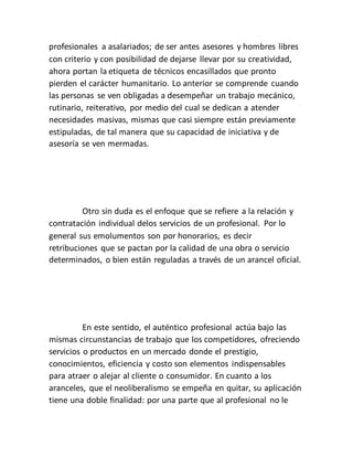 profesionales a asalariados; de ser antes asesores y hombres libres
con criterio y con posibilidad de dejarse llevar por su creatividad,
ahora portan la etiqueta de técnicos encasillados que pronto
pierden el carácter humanitario. Lo anterior se comprende cuando
las personas se ven obligadas a desempeñar un trabajo mecánico,
rutinario, reiterativo, por medio del cual se dedican a atender
necesidades masivas, mismas que casi siempre están previamente
estipuladas, de tal manera que su capacidad de iniciativa y de
asesoría se ven mermadas.
Otro sin duda es el enfoque que se refiere a la relación y
contratación individual delos servicios de un profesional. Por lo
general sus emolumentos son por honorarios, es decir
retribuciones que se pactan por la calidad de una obra o servicio
determinados, o bien están reguladas a través de un arancel oficial.
En este sentido, el auténtico profesional actúa bajo las
mismas circunstancias de trabajo que los competidores, ofreciendo
servicios o productos en un mercado donde el prestigio,
conocimientos, eficiencia y costo son elementos indispensables
para atraer o alejar al cliente o consumidor. En cuanto a los
aranceles, que el neoliberalismo se empeña en quitar, su aplicación
tiene una doble finalidad: por una parte que al profesional no le
 