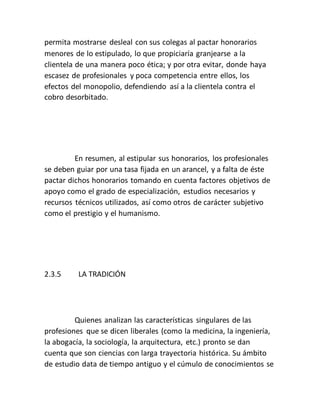 permita mostrarse desleal con sus colegas al pactar honorarios
menores de lo estipulado, lo que propiciaría granjearse a la
clientela de una manera poco ética; y por otra evitar, donde haya
escasez de profesionales y poca competencia entre ellos, los
efectos del monopolio, defendiendo así a la clientela contra el
cobro desorbitado.
En resumen, al estipular sus honorarios, los profesionales
se deben guiar por una tasa fijada en un arancel, y a falta de éste
pactar dichos honorarios tomando en cuenta factores objetivos de
apoyo como el grado de especialización, estudios necesarios y
recursos técnicos utilizados, así como otros de carácter subjetivo
como el prestigio y el humanismo.
2.3.5 LA TRADICIÓN
Quienes analizan las características singulares de las
profesiones que se dicen liberales (como la medicina, la ingeniería,
la abogacía, la sociología, la arquitectura, etc.) pronto se dan
cuenta que son ciencias con larga trayectoria histórica. Su ámbito
de estudio data de tiempo antiguo y el cúmulo de conocimientos se
 