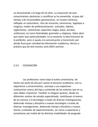 va almacenando a lo largo de los años. La conjunción de esos
conocimientos abstractos y científicos se ha convertido, al paso del
tiempo y de innumerables generaciones, en nuestra herencia,
reflejada en costumbres, ritos de iniciación, ceremonias, logotipos e
insignias, niveles de profesionalización, actitudes, hábitos,
reglamentos, vestimentas especiales (togas, batas, birretes,
uniformes), así como festividades gremiales y religiosas. Sobra decir
que sobre esas particularidades no se presenta la idea funcional de
la profesión, pero sí ayuda a la comunicación y transmisión por
donde fluye gran cantidad de información académica, técnica y
práctica que de otra manera sería difícil asimilar.
2.3.6 COLEGIACIÓN
Las profesiones nacen bajo la tutela universitaria; de
hecho son parte de ella por cuanto el personal académico, con su
experiencia y conocimientos, aconseja a sus respectivas
instituciones acerca del tipo y contenido de las materias que en su
seno deben impartirse. También la integran quienes, desde los
diferentes centros de estudio especializado, contribuyen al avance
de las ciencias y la tecnología a través de diversas investigaciones,
dedicando tiempo y disciplina a nuevas tecnologías a través de
diversas investigaciones, dedicando tiempo y disciplina a nuevas
teorías y métodos de experimentación, así como a capacitarse y
actualizarse por medio de las distintas modalidades de posgrado
 
