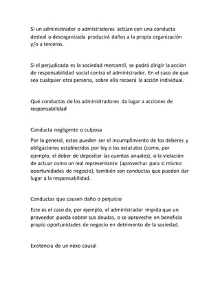 Si un administrador o admistradores actúan con una conducta
desleal o desorganizada producirá daños a la propia organización
y/o a terceros.
Si el perjudicado es la sociedad mercantil, se podrá dirigir la acción
de responsabilidad social contra el administrador. En el caso de que
sea cualquier otra persona, sobre ella recaerá la acción individual.
Qué conductas de los adminsitradores da lugar a acciones de
responsabilidad
Conducta negligente o culposa
Por lo general, estos pueden ser el incumplimiento de los deberes y
obligaciones establecidos por ley o los estatutos (como, por
ejemplo, el deber de depositar las cuentas anuales), o la violación
de actuar como un leal representante (aprovechar para sí mismo
oportunidades de negocio), también son conductas que pueden dar
lugar a la responsabilidad.
Conductas que causen daño o perjuicio
Este es el caso de, por ejemplo, el administrador impida que un
proveedor pueda cobrar sus deudas, o se aproveche en beneficio
propio oportunidades de negocio en detrimento de la sociedad.
Existencia de un nexo causal
 