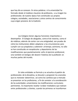 que hoy día se conocen. En otras palabras: si la universidad ha
formado desde el medievo claustros de profesores, a su imagen los
profesionales de nuestra época han constituido sus propios
colegios, sociedades, asociaciones y otros centros de conocimiento
cuyo origen proviene de la tradición.
Los Colegios tienen algunas funciones importantes a
desempeñar. El Colegio de abogados, como el de notarios, como el
de médicos, además de contar con una antigüedad, son prueba de
cómo las instituciones deben adaptarse a las circunstancias para
cumplir con sus propósitos y sobrevivir al tiempo; asimismo, no sólo
se han constituido en receptáculos y depositarios de las
modificaciones que paulatinamente sufre el ejercicio profesional,
sino también en testigos del devenir histórico de la profesión en
muchas partes del mundo.
En tales entidades se formula y se actualiza el padrón de
profesionales de la disciplina, se discuten y proponen los aranceles
que es menester determinar, así como los cambios que a menudo
se presentan en las profesiones, a fin de someter a la consideración
de las autoridades universitarias las modificaciones curriculares
pertinentes. Es importante resaltar la labor mediadora que realizan
entre profesionales y clientes, cuando los primeros se inconforman
 