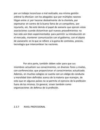 por un trabajo inconcluso o mal realizado; esa misma gestión
arbitral la efectúan con los abogados que por múltiples razones
litigan entre sí: por hacerse deslealmente de la clientela, por
expresarse en contra de la buena fama de un compañero, por
injuriarlo, etc. No está demás el papel de asesoría que ejercen estas
asociaciones cuando dictaminan qué nuevos procedimientos no
han sido aún bien experimentados para permitir su introducción en
el mercado, mantener comunicación con el gobierno, con el objeto
de asesorarlo en lo que se refiere a la gama de contratos, precios,
tecnología que intercambian las naciones.
Por otra parte, también deben valer para que sus
miembros actualicen sus conocimientos, en diversos foros y niveles,
con conferencistas que proporcionan el conocimientos actualizado.
Además, en muchos colegios se cuenta con un código de conducta
y moralidad bien definidos acerca de la materia que manejan, de
esto que en algunos países no se permita el ejercicio de la profesión
fuera de los mismos. En general, sirven también como
organizaciones de defensa de la profesión.
2.3.7 NIVEL PROFESIONAL
 