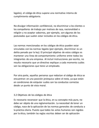 legales), el código de ética supone una normativa interna de
cumplimiento obligatorio.
No divulgar información confidencial, no discriminar a los clientes o
los compañeros de trabajo por motivos de raza, nacionalidad o
religión y no aceptar sobornos, por ejemplo, son algunos de los
postulados que suelen estar incluidos en los códigos de ética.
Las normas mencionadas en los códigos de ética pueden estar
vinculadas con las normas legales (por ejemplo, discriminar es un
delito penado por la ley). El principal objetivo de estos códigos es
mantener una línea de comportamiento uniforme entre todos los
integrantes de una empresa. Al incluir instrucciones por escrito, no
resulta necesario que un directivo explique a cada momento cuáles
son las obligaciones que tiene un empleado.
Por otra parte, aquellas personas que redactan el código de ética se
encuentran en una posición jerárquica sobre el resto, ya que están
en condiciones de estipular cuáles son las conductas correctas
desde un punto de vista moral.
3.2 Objetivos de los códigos de ética
Es necesario reconocer que la ética, en su concepto más puro, no
debe ser objeto de una reglamentación. La necesidad de tener un
código, nace de la aplicación de las normas generales de conducta a
la práctica diaria. Puesto que todos los actos humanos son regidos
por la ética, también las reglas escritas deben ser de aplicación
 