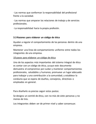 · Las normas que conforman la responsabilidad del profesional
frente a la sociedad.
· Las normas que amparan las relaciones de trabajo y de servicios
profesionales.
· La responsabilidad hacia la propia profesión.
3.3 Razones para elaborar un código de ética
Ayudan a regular el comportamiento de las personas dentro de una
empresa.
Mantener una línea de comportamiento uniforme entre todos los
integrantes de una empresa.
10 pasos para elaborar un código de ética
Uno de los aspectos más importantes del sistema integral de ética
es contar con un código de ética, ya que este documento
demuestra el compromiso por cuidar y mantener comportamientos
profesionales, saludables y humanos; promueve un lugar adecuado
para trabajar y una contribución a la comunidad; y establece la
conducta que se espera de dueños, consejeros, directivos o
empleados en general.
Para diseñarlo es preciso seguir estos pastos:
Se designa un comité de ética, con no más de siete personas y no
menos de tres.
Los integrantes deben ser de primer nivel y saber consensuar.
 