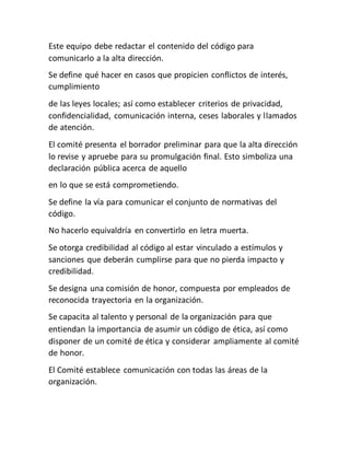 Este equipo debe redactar el contenido del código para
comunicarlo a la alta dirección.
Se define qué hacer en casos que propicien conflictos de interés,
cumplimiento
de las leyes locales; así como establecer criterios de privacidad,
confidencialidad, comunicación interna, ceses laborales y llamados
de atención.
El comité presenta el borrador preliminar para que la alta dirección
lo revise y apruebe para su promulgación final. Esto simboliza una
declaración pública acerca de aquello
en lo que se está comprometiendo.
Se define la vía para comunicar el conjunto de normativas del
código.
No hacerlo equivaldría en convertirlo en letra muerta.
Se otorga credibilidad al código al estar vinculado a estímulos y
sanciones que deberán cumplirse para que no pierda impacto y
credibilidad.
Se designa una comisión de honor, compuesta por empleados de
reconocida trayectoria en la organización.
Se capacita al talento y personal de la organización para que
entiendan la importancia de asumir un código de ética, así como
disponer de un comité de ética y considerar ampliamente al comité
de honor.
El Comité establece comunicación con todas las áreas de la
organización.
 