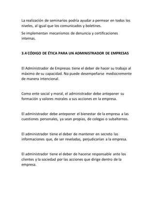 La realización de seminarios podría ayudar a permear en todos los
niveles, al igual que los comunicados y boletines.
Se implementan mecanismos de denuncia y certificaciones
internas.
3.4 CÓDIGO DE ÉTICA PARA UN ADMINISTRADOR DE EMPRESAS
El Administrador de Empresas tiene el deber de hacer su trabajo al
máximo de su capacidad. No puede desempeñarse mediocremente
de manera intencional.
Como ente social y moral, el administrador debe anteponer su
formación y valores morales a sus acciones en la empresa.
El administrador debe anteponer el bienestar de la empresa a las
cuestiones personales, ya sean propias, de colegas o subalternos.
El administrador tiene el deber de mantener en secreto las
informaciones que, de ser reveladas, perjudicarían a la empresa.
El administrador tiene el deber de hacerse responsable ante los
clientes y la sociedad por las acciones que dirige dentro de la
empresa.
 