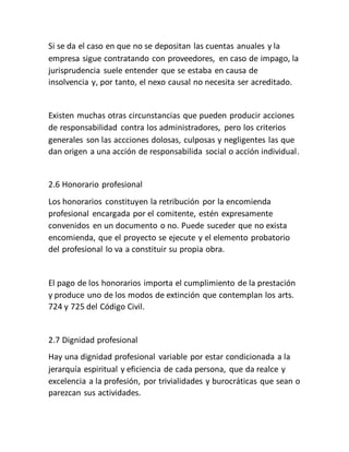 Si se da el caso en que no se depositan las cuentas anuales y la
empresa sigue contratando con proveedores, en caso de impago, la
jurisprudencia suele entender que se estaba en causa de
insolvencia y, por tanto, el nexo causal no necesita ser acreditado.
Existen muchas otras circunstancias que pueden producir acciones
de responsabilidad contra los administradores, pero los criterios
generales son las accciones dolosas, culposas y negligentes las que
dan origen a una acción de responsabilida social o acción individual.
2.6 Honorario profesional
Los honorarios constituyen la retribución por la encomienda
profesional encargada por el comitente, estén expresamente
convenidos en un documento o no. Puede suceder que no exista
encomienda, que el proyecto se ejecute y el elemento probatorio
del profesional lo va a constituir su propia obra.
El pago de los honorarios importa el cumplimiento de la prestación
y produce uno de los modos de extinción que contemplan los arts.
724 y 725 del Código Civil.
2.7 Dignidad profesional
Hay una dignidad profesional variable por estar condicionada a la
jerarquía espiritual y eficiencia de cada persona, que da realce y
excelencia a la profesión, por trivialidades y burocráticas que sean o
parezcan sus actividades.
 