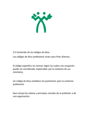 3.5 Contenido de los códigos de ética
Los códigos de ética profesional sirven para fines diversos.
El código especifica las normas según las cuales una ocupación
puede ser considerada responsable por la conducta de sus
miembros.
Un código de ética establece los parámetros para la conducta
profesional.
Que incluye los valores y principios morales de la profesión o de
una organización.
 