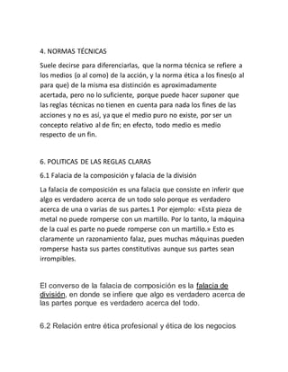 4. NORMAS TÉCNICAS
Suele decirse para diferenciarlas, que la norma técnica se refiere a
los medios (o al como) de la acción, y la norma ética a los fines(o al
para que) de la misma esa distinción es aproximadamente
acertada, pero no lo suficiente, porque puede hacer suponer que
las reglas técnicas no tienen en cuenta para nada los fines de las
acciones y no es así, ya que el medio puro no existe, por ser un
concepto relativo al de fin; en efecto, todo medio es medio
respecto de un fin.
6. POLITICAS DE LAS REGLAS CLARAS
6.1 Falacia de la composición y falacia de la división
La falacia de composición es una falacia que consiste en inferir que
algo es verdadero acerca de un todo solo porque es verdadero
acerca de una o varias de sus partes.1 Por ejemplo: «Esta pieza de
metal no puede romperse con un martillo. Por lo tanto, la máquina
de la cual es parte no puede romperse con un martillo.» Esto es
claramente un razonamiento falaz, pues muchas máquinas pueden
romperse hasta sus partes constitutivas aunque sus partes sean
irrompibles.
El converso de la falacia de composición es la falacia de
división, en donde se infiere que algo es verdadero acerca de
las partes porque es verdadero acerca del todo.
6.2 Relación entre ética profesional y ética de los negocios
 