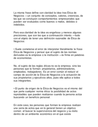 La misma frase define con claridad la idea tras Ética de
Negocios —un conjunto de conceptos, valores, creencias, de
las que se concluyen comportamientos empresariales que
pueden ser evaluados como buenos o malos, debidos o
indebidos.
Pero esa claridad de la idea es engañosa y merece algunas
precisiones, que son las que a continuación intento —todo
con el objeto de tener una definición razonable de Ética de
Negocios:
• Suele cometerse el error de interpretar literalmente la frase
Ética de Negocios y pensar que el sujeto de las normas
derivadas es la empresa o la institución —la firma en palabras
de economistas.
No, el sujeto de las reglas éticas no es la empresa, sino las
personas que la forman: propietarios, administradores,
empleados, trabajadores. Es un error común el reducir el
campo de acción de la Ética de Negocios a la actuación de
sus propietarios y ejecutivos altos, pues ella aplica a todos
sus integrantes.
• El punto de origen de la Ética de Negocios es el mismo del
que parte cualquier norma ética: la posibilidad de actos
reprobables que pueden realizarse cuando la persona actúa
buscando un beneficio personal.
En este caso, las personas que forman la empresa realizan
una serie de actos que en lo general tienen un objetivo
común: el buscar la supervivencia del negocio y su éxito
dentro de un ambiente económico en el que existe
 