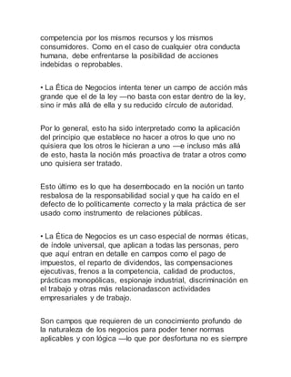 competencia por los mismos recursos y los mismos
consumidores. Como en el caso de cualquier otra conducta
humana, debe enfrentarse la posibilidad de acciones
indebidas o reprobables.
• La Ética de Negocios intenta tener un campo de acción más
grande que el de la ley —no basta con estar dentro de la ley,
sino ir más allá de ella y su reducido círculo de autoridad.
Por lo general, esto ha sido interpretado como la aplicación
del principio que establece no hacer a otros lo que uno no
quisiera que los otros le hicieran a uno —e incluso más allá
de esto, hasta la noción más proactiva de tratar a otros como
uno quisiera ser tratado.
Esto último es lo que ha desembocado en la noción un tanto
resbalosa de la responsabilidad social y que ha caído en el
defecto de lo políticamente correcto y la mala práctica de ser
usado como instrumento de relaciones públicas.
• La Ética de Negocios es un caso especial de normas éticas,
de índole universal, que aplican a todas las personas, pero
que aquí entran en detalle en campos como el pago de
impuestos, el reparto de dividendos, las compensaciones
ejecutivas, frenos a la competencia, calidad de productos,
prácticas monopólicas, espionaje industrial, discriminación en
el trabajo y otras más relacionadascon actividades
empresariales y de trabajo.
Son campos que requieren de un conocimiento profundo de
la naturaleza de los negocios para poder tener normas
aplicables y con lógica —lo que por desfortuna no es siempre
 