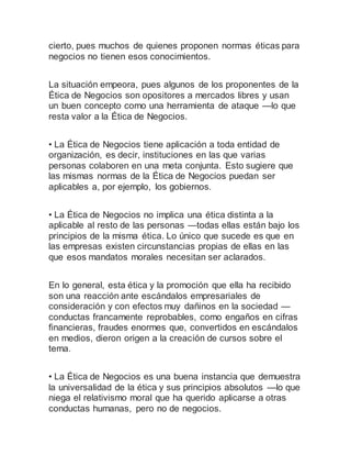 cierto, pues muchos de quienes proponen normas éticas para
negocios no tienen esos conocimientos.
La situación empeora, pues algunos de los proponentes de la
Ética de Negocios son opositores a mercados libres y usan
un buen concepto como una herramienta de ataque —lo que
resta valor a la Ética de Negocios.
• La Ética de Negocios tiene aplicación a toda entidad de
organización, es decir, instituciones en las que varias
personas colaboren en una meta conjunta. Esto sugiere que
las mismas normas de la Ética de Negocios puedan ser
aplicables a, por ejemplo, los gobiernos.
• La Ética de Negocios no implica una ética distinta a la
aplicable al resto de las personas —todas ellas están bajo los
principios de la misma ética. Lo único que sucede es que en
las empresas existen circunstancias propias de ellas en las
que esos mandatos morales necesitan ser aclarados.
En lo general, esta ética y la promoción que ella ha recibido
son una reacción ante escándalos empresariales de
consideración y con efectos muy dañinos en la sociedad —
conductas francamente reprobables, como engaños en cifras
financieras, fraudes enormes que, convertidos en escándalos
en medios, dieron origen a la creación de cursos sobre el
tema.
• La Ética de Negocios es una buena instancia que demuestra
la universalidad de la ética y sus principios absolutos —lo que
niega el relativismo moral que ha querido aplicarse a otras
conductas humanas, pero no de negocios.
 