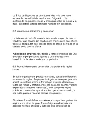 La Ética de Negocios es una buena idea —la que hace
renacer la necesidad de resaltar un código ético bien
sustentado en grandes ideas y creencias sobre lo bueno y lo
malo, aplicables a toda conducta humana sin excepción.
6.3 Información asimétrica y corrupción
La información asimétrica es la ventaja de la que dispone un
vendedor que conoce las condiciones reales de lo que ofrece,
frente al comprador que escoge el mejor precio confiado en la
certeza de lo que se oferta.
Corrupción empresarial, delitos y faltas cometidas por una
empresa, o por personas ligadas a una empresa y en
beneficio de la misma o de sus propietarios.
6.4 Procedimiento para desarrollar una política de reglas
claras
En toda organización, pública o privada, coexisten diferentes
sistemas de reglas. Se puede distinguir en cualquier proceso
social, un sistema mítico o formal que expresa claramente
todas las reglas y prohibiciones (las acciones buenas y malas
expresadas sin tonos ni matices), y un código de reglas
prácticas o informales que dice a los operadores cuando, y
por quién pueden hacerse ciertas cosas malas.
El sistema formal define los valores a los que la organización
aspira y nos sirve de guía. Este código está formado por
aquellas normas oficiales y públicas que establecen la
 