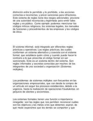 distinción entre lo permitido y lo prohibido, o las acciones
correctas e incorrectas, y prevé sanciones para infractores.
Este sistema de reglas tiene dos rasgos adicionales: proviene
de una autoridad reconocida y legitimada para emitir tales
reglas y es público. Como ejemplo podemos mencionar los
códigos míticos religiosos, los sistemas legales, los manuales
de funciones y procedimientos de las empresas y los códigos
de ética.
El sistema informal, está integrado por diferentes reglas
prácticas u operativas. Las reglas prácticas, las cuales
conforman un sistema alternativo y coexiste con el sistema
formal, que establece quién cómo y cuando puede hacer lo
contrario a lo que prescribe el código formal sin ser
sancionado. Este es un sistema dentro del sistema. Son
reglas informales y secretas conocidas por muchos de los
integrantes de una sociedad u organización (Sistemas
múltiples).
Los problemas de sistemas múltiples son frecuentes en las
organizaciones empresariales, que van desde la compra de
un artículo sin seguir los procesos establecidos, debido a la
urgencia, hasta la realización de operaciones fraudulentas en
perjuicio de clientes y accionistas.
Los sistemas formales tienen una función e importancia
innegable: son las reglas que nos permiten reconocer cuáles
son los objetivos y las metas a los que debemos aspirar, de
qué modo esperamos que los demás se comporten y que
 