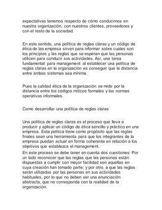 expectativas tenemos respecto de cómo conducirnos en
nuestra organización, con nuestros clientes, proveedores y
con el resto de la sociedad.
En este sentido, una política de reglas claras y un código de
ética de las empresa sirven para informar sobre cuales son
los principios y las reglas que se esperan que las personas
utilicen para conducir sus actividades. Así, una tarea
fundamental para management al establecer una política de
reglas claras en la organización es conseguir que la distancia
entre ambos sistemas sea mínima.
Pues la calidad ética de la organización se mide por la
distancia entre los códigos míticos formales y las normas
operativas informales.
Como desarrollar una política de reglas claras
Una política de reglas claras es el proceso que lleva a
producir y aplicar un código de ética sencillo y práctico en una
empresa. Esta política tiene como propósito que las reglas
finales sean una herramienta para que los integrantes de la
empresa puedan actuar en forma coherente en relación a los
objetivos que establezca el management.
En este proceso se debe tener en cuenta dos cuestiones: Por
un lado reconocer que las reglas que las personas están
dispuestas a cumplir con mayor facilidad son aquellas en
cuya creación han tomado parte; y por otro, a que las reglas
serán utilizadas por las personas en sus actividades
habituales, por lo que no deben ser una enunciación
abstracta, que no corresponda con la realidad de la
organización.
 